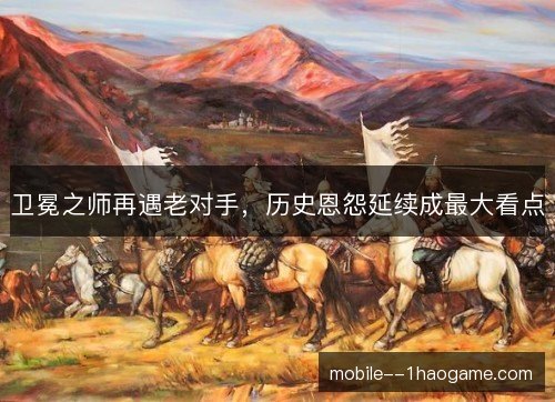卫冕之师再遇老对手,历史恩怨延续成最大看点 卫冕之师再遇老对手,历史恩怨延续成最大看点